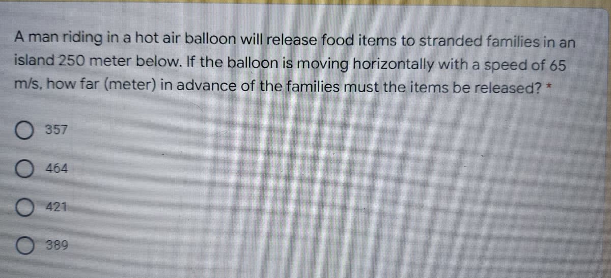 A man riding in a hot air balloon will release food items to stranded families in an
island 250 meter below. If the balloon is moving horizontally with a speed of 65
m/s, how far (meter) in advance of the families must the items be released? *
357
O 464
O 421
O 389
