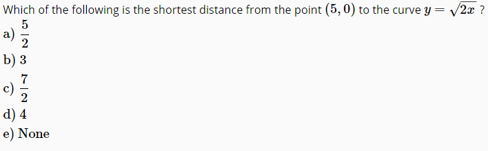 Which of the following is the shortest distance from the point (5, 0) to the curve y = /2x ?
a)
b) 3
7
c)
2
d) 4
e) None
