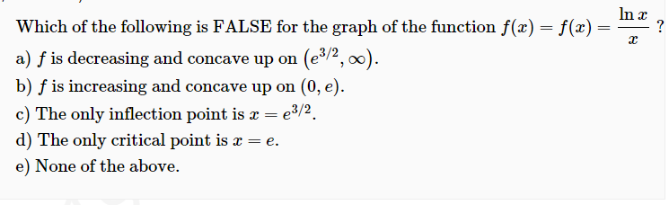 Which of the following is FALSE for the graph of the function f(x) = f(x)
In x
?
=
a) f is decreasing and concave up on (e/², 0).
b) f is increasing and concave up on (0, e).
c) The only inflection point is x = e³/2.
d) The only critical point is a = e.
e) None of the above.
