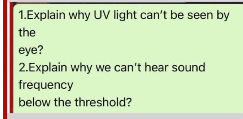 1.Explain why UV light can't be seen by
the
eye?
2.Explain why we can't hear sound
frequency
below the threshold?
