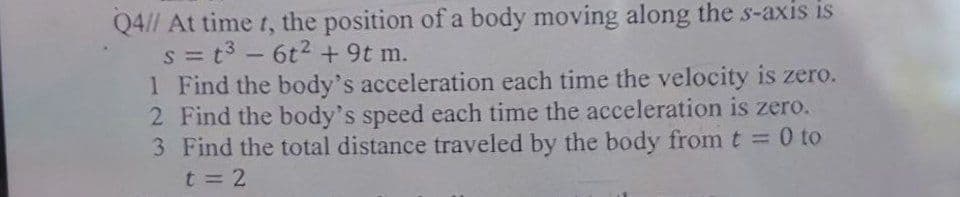 Q4// At time t, the position of a body moving along the s-axis is
s = t³ - 6t² + 9t m.
1 Find the body's acceleration each time the velocity is zero.
2 Find the body's speed each time the acceleration is zero.
Find the total distance traveled by the body from t = 0 to
3
t=2