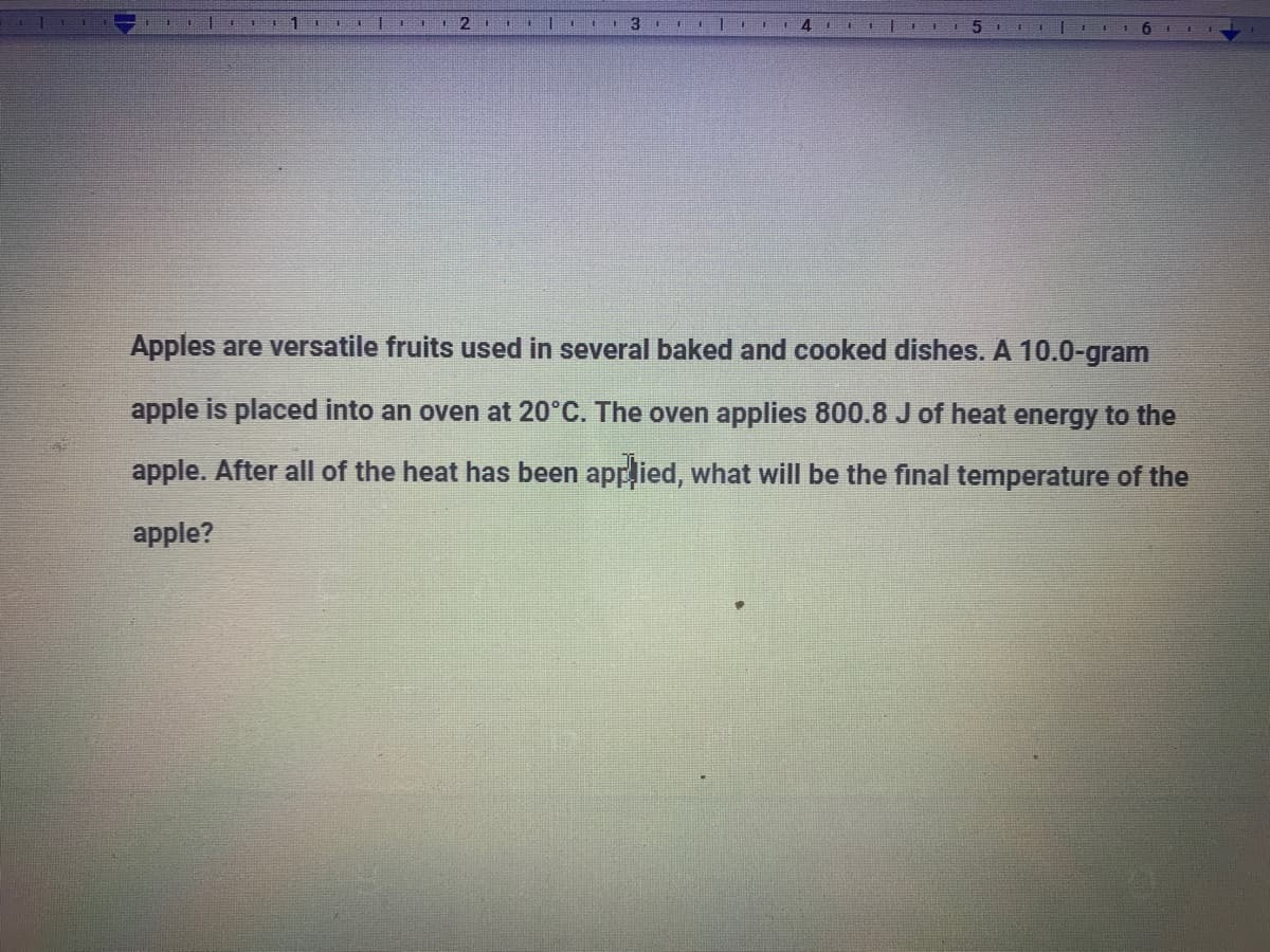 4.
Apples are versatile fruits used in several baked and cooked dishes. A 10.0-gram
apple is placed into an oven at 20°C. The oven applies 800.8 J of heat energy to the
apple. After all of the heat has been applied, what will be the final temperature of the
apple?
