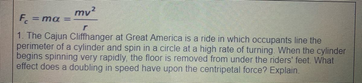 mv2
F,= ma =
1. The Cajun Cliffhanger at Great America is a ride in which occupants line the
perimeter of a cylinder and spin in a circle at a high rate of turning. When the cylinder
begins spinning very rapidly, the floor is removed from under the riders' feet. What
effect does a doubling in speed have upon the centripetal force? Explain.
