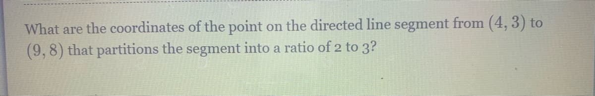 What are the coordinates of the point on the directed line segment from (4, 3) to
(9,8) that partitions the segment into a ratio of 2 to 3?
