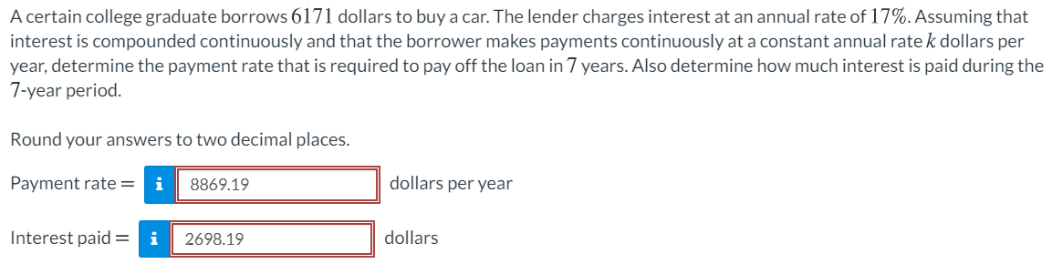 A certain college graduate borrows 6171 dollars to buy a car. The lender charges interest at an annual rate of 17%. Assuming that
interest is compounded continuously and that the borrower makes payments continuously at a constant annual rate k dollars per
year, determine the payment rate that is required to pay off the loan in 7 years. Also determine how much interest is paid during the
7-year period.
Round your answers to two decimal places.
Payment rate =
i
8869.19
dollars per year
Interest paid =
i
2698.19
dollars
