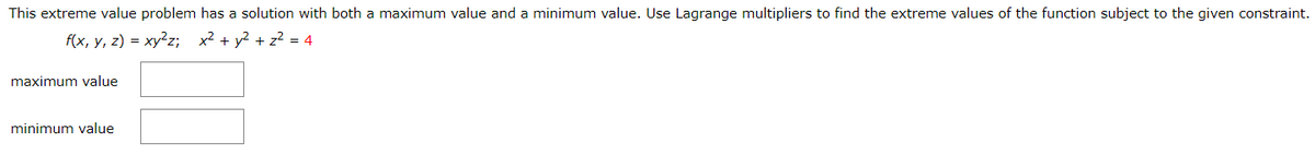 This extreme value problem has a solution with both a maximum value and a minimum value. Use Lagrange multipliers to find the extreme values of the function subject to the given constraint.
f(x, y, z) = xy²z; x² + y? + z? = 4
maximum value
minimum value
