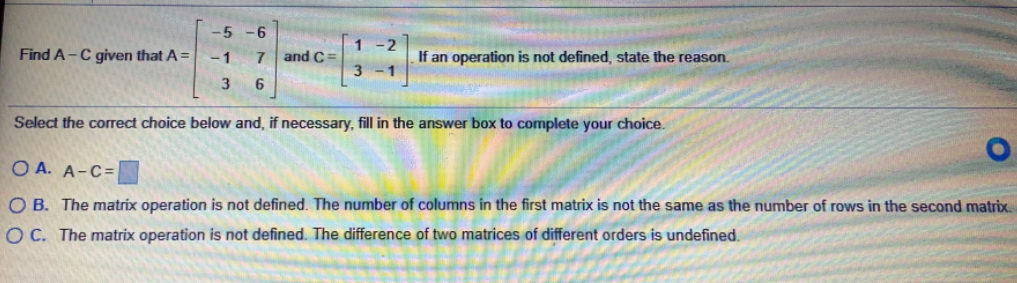 -6
Find A-C given that A =
-2
If an operation is not defined, state the reason.
1
and C =
Select the correct choice below and, if necessary, fill in the answer box to complete your choice.
O A. A-C=
O B. The matrix operation is not defined. The number of columns in the first matrix is not the same as the number of rows in the second matrix.
O C. The matrix operation is not defined. The difference of two matrices of different orders is undefined.
