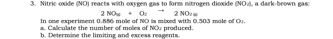 3. Nitric oxide (NO) reacts with oxygen gas to form nitrogen dioxide (NO2), a dark-brown gas:
2 NO(g)
O2
2 NO2 (g)
+
In one experiment 0.886 mole of NO is mixed with 0.503 mole of O2.
a. Calculate the number of moles of NO2 produced.
b. Determine the limiting and excess reagents.

