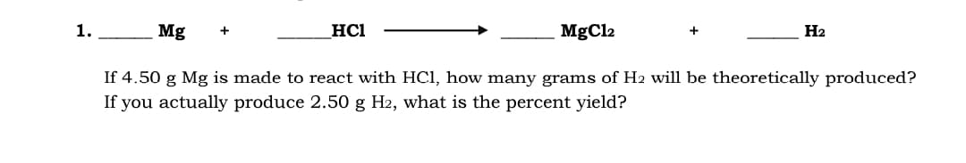 1.
Mg
HCI
MgCl2
H2
If 4.50 g Mg is made to react with HC1, how many grams of H2 will be theoretically produced?
If you actually produce 2.50 g H2, what is the percent yield?
