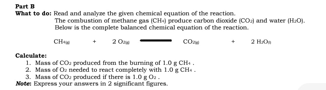Part B
What to do: Read and analyze the given chemical equation of the reaction.
The combustion of methane gas (CH4) produce carbon dioxide (CO2) and water (H2O).
Below is the complete balanced chemical equation of the reaction.
CH4(g)
2 O2(g)
CO2{g)
2 H2O)
+
+
Calculate:
1. Mass of CO2 produced from the burning of 1.0 g CH4 .
2. Mass of O2 needed to react completely with 1.0 g CH4 .
3. Mass of CO2 produced if there is 1.0 g O2 .
Note: Express your answers in 2 significant figures.
