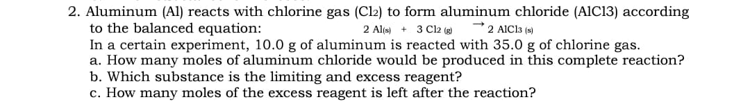 2. Aluminum (Al) reacts with chlorine gas (Cl2) to form aluminum chloride (A1C13) according
to the balanced equation:
In a certain experiment, 10.0 g of aluminum is reacted with 35.0 g of chlorine gas.
a. How many moles of aluminum chloride would be produced in this complete reaction?
b. Which substance is the limiting and excess reagent?
c. How many moles of the excess reagent is left after the reaction?
2 Al(s) + 3 Cl2 (g)
2 AIC13 (s)
