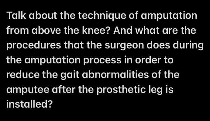 Talk about the technique of amputation
from above the knee? And what are the
procedures that the surgeon does during
the amputation process in order to
reduce the gait abnormalities of the
amputee after the prosthetic leg is
installed?
