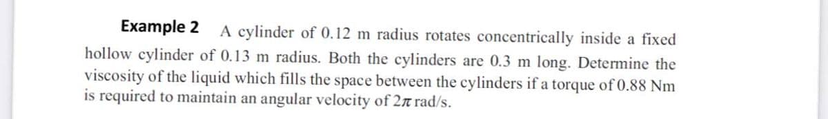 Example 2 A cylinder of 0.12 m radius rotates concentrically inside a fixed
hollow cylinder of 0.13 m radius. Both the cylinders are 0.3 m long. Determine the
viscosity of the liquid which fills the space between the cylinders if a torque of 0.88 Nm
is required to maintain an angular velocity of 2n rad/s.
