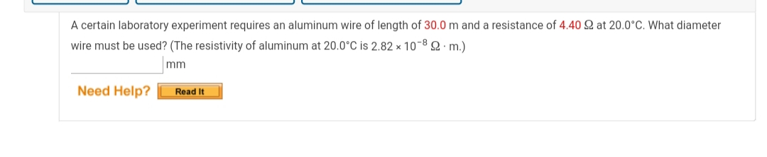 A certain laboratory experiment requires an aluminum wire of length of 30.0 m and a resistance of 4.40 Q at 20.0°C. What diameter
wire must be used? (The resistivity of aluminum at 20.0°C is 2.82 x 10-8 Q m.)
mm
Need Help?
Read It
