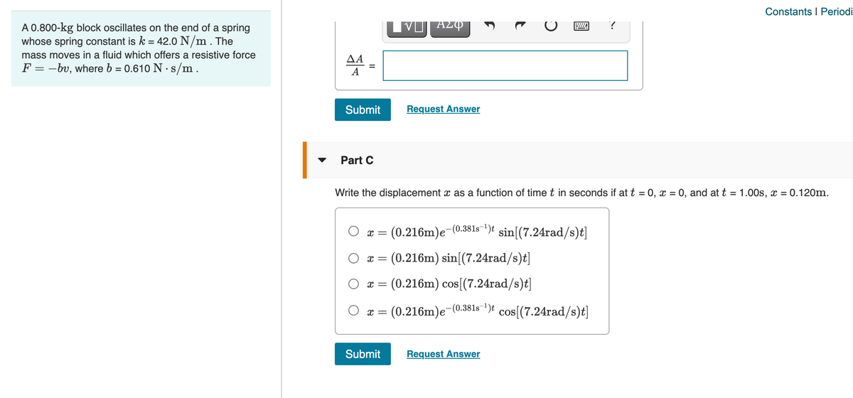 Constants I Periodi
A 0.800-kg block oscillates on the end of a spring
whose spring constant is k = 42.0 N/m . The
mass moves in a fluid which offers a resistive force
ΔΑ
F = -bv, where b = 0.610 N · s/m.
А
Submit
Request Answer
Part C
Write the displacement x as a function of time t in seconds if at t = 0, x = 0, and at t = 1.00s, x = 0.120m.
(0.216m)e-(0.381s-1)t
sin[(7.24rad/s)t]
x =
(0.216m) sin[(7.24rad/s)t]
(0.216m) cos[(7.24rad/s)t]
(0.216m)e-(0.381s")t cos[(7.24rad/s)t]
Submit
Request Answer
圓
