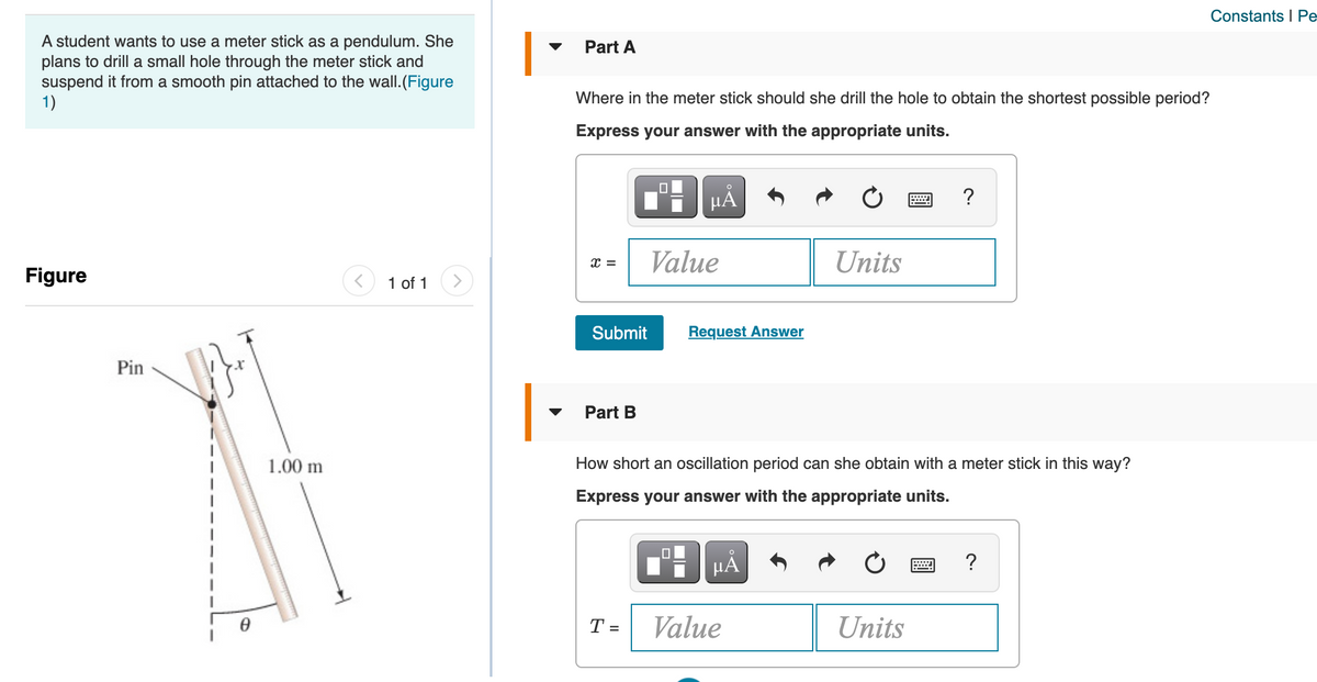 Constants I Pe
A student wants to use a meter stick as a pendulum. She
plans to drill a small hole through the meter stick and
suspend it from a smooth pin attached to the wall.(Figure
1)
|
Part A
Where in the meter stick should she drill the hole to obtain the shortest possible period?
Express your answer with the appropriate units.
HA
?
Value
Units
Figure
1 of 1
Submit
Request Answer
Pin
Part B
1.00 m
How short an oscillation period can she obtain with a meter stick in this way?
Express your answer with the appropriate units.
HẢ
T =
Value
Units
