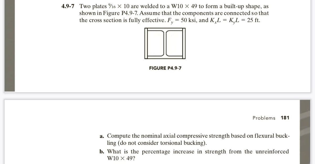 4.9-7 Two plates 16 × 10 are welded to a W10 X 49 to form a built-up shape, as
shown in Figure P4.9-7. Assume that the components are connected so that
the cross section is fully effective. F, = 50 ksi, and K L = K₂L = 25 ft.
FIGURE P4.9-7
Problems 181
a. Compute the nominal axial compressive strength based on flexural buck-
ling (do not consider torsional bucking).
b. What is the percentage increase in strength from the unreinforced
W10 X 49?