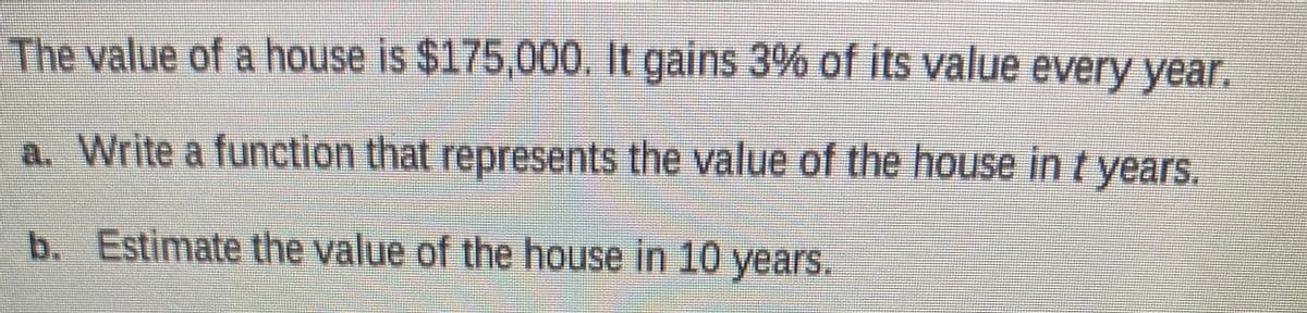 The value of a house is $175,000. It gains 3% of its value every year.
a. Write a function that represents the value of the house in t years.
b. Estimate the value of the house in 10 years.
