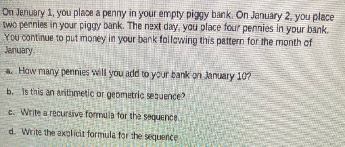 On January 1, you place a penny in your empty piggy bank. On January 2, you place
two pennies in your piggy bank. The next day, you place four pennies in your bank.
You continue to put money in your bank following this pattern for the month of
January.
a. How many pennies will you add to your bank on January 10?
b. Is this an arithmetic or geometric sequence?
C. Write a recursive formula for the sequence.
d. Write the explicit formula for the sequence.
