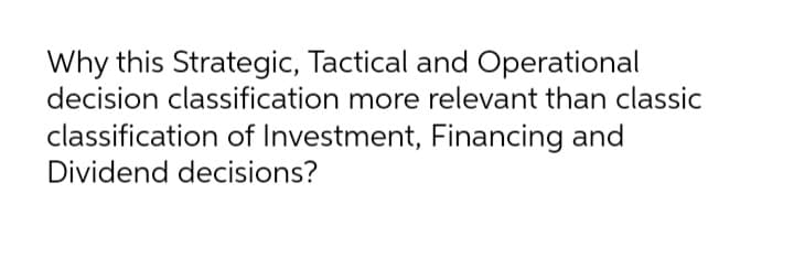 Why this Strategic, Tactical and Operational
decision classification more relevant than classic
classification of Investment, Financing and
Dividend decisions?
