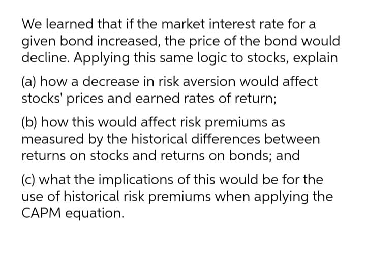 We learned that if the market interest rate for a
given bond increased, the price of the bond would
decline. Applying this same logic to stocks, explain
(a) how a decrease in risk aversion would affect
stocks' prices and earned rates of return;
(b) how this would affect risk premiums as
measured by the historical differences between
returns on stocks and returns on bonds; and
(c) what the implications of this would be for the
use of historical risk premiums when applying the
CAPM equation.
