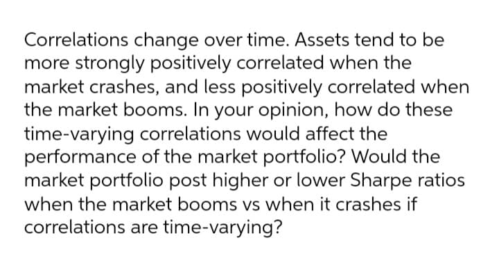 Correlations change over time. Assets tend to be
more strongly positively correlated when the
market crashes, and less positively correlated when
the market booms. In your opinion, how do these
time-varying correlations would affect the
performance of the market portfolio? Would the
market portfolio post higher or lower Sharpe ratios
when the market booms vs when it crashes if
correlations are time-varying?
