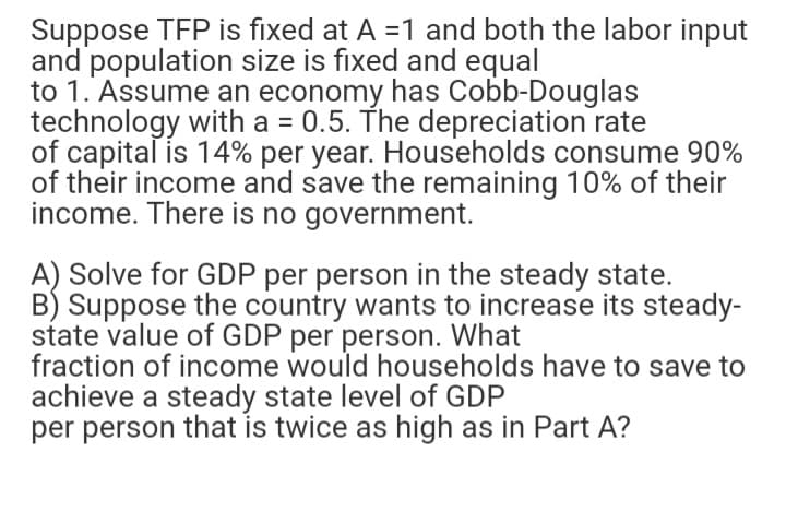 Suppose TFP is fixed at A =1 and both the labor input
and population size is fixed and equal
to 1. Assume an economy has Cobb-Douglas
technology with a = 0.5. The depreciation rate
of capital is 14% per year. Households consume 90%
of their income and save the remaining 10% of their
income. There is no government.
A) Solve for GDP per person in the steady state.
B) Suppose the country wants to increase its steady-
state value of GDP per person. What
fraction of income would households have to save to
achieve a steady state level of GDP
per person that is twice as high as in Part A?
