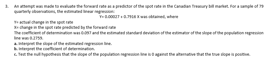 An attempt was made to evaluate the forward rate as a predictor of the spot rate in the Canadian Treasury bill market. For a sample of 79
quarterly observations, the estimated linear regression:
Y= 0.00027 + 0.7916 X was obtained, where
Y= actual change in the spot rate
X= change in the spot rate predicted by the forward rate
The coefficient of determination was 0.097 and the estimated standard deviation of the estimator of the slope of the population regression
line was 0.2759.
a. Interpret the slope of the estimated regression line.
b. Interpret the coefficient of determination.
c. Test the null hypothesis that the slope of the population regression line is 0 against the alternative that the true slope is positive.
