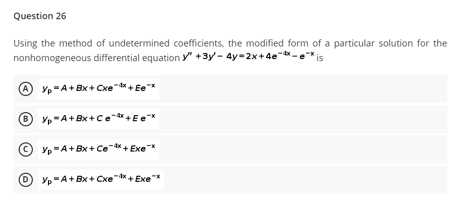 Question 26
Using the method of undetermined coefficients, the modified form of a particular solution for the
nonhomogeneous differential equation y" +3y' - 4y=2x+4e-4x – e-x
A Yp =A+Bx+ Cxe-4x,
+ Ee-x
B)
Yp =A+Bx+ Ce-4x + E e-X
C) Yp =A+Bx+ Ce-4x + Exex
-4x + ExeX
D Ур -А+Вх + Схе
