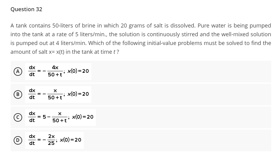 Question 32
A tank contains 50-liters of brine in which 20 grams of salt is dissolved. Pure water is being pumped
into the tank at a rate of 5 liters/min., the solution is continuously stirred and the well-mixed solution
is pumped out at 4 liters/min. Which of the following initial-value problems must be solved to find the
amount of salt x= x(t) in the tank at time t?
dx
4х
A
x(0) = 20
dt
50 +t
dx
B
; x(0) = 20
dt
50 +t
dx
X
5
50 +t
x(0) = 20
dt
dx
2x
; x(0)=20
25
D.
dt
