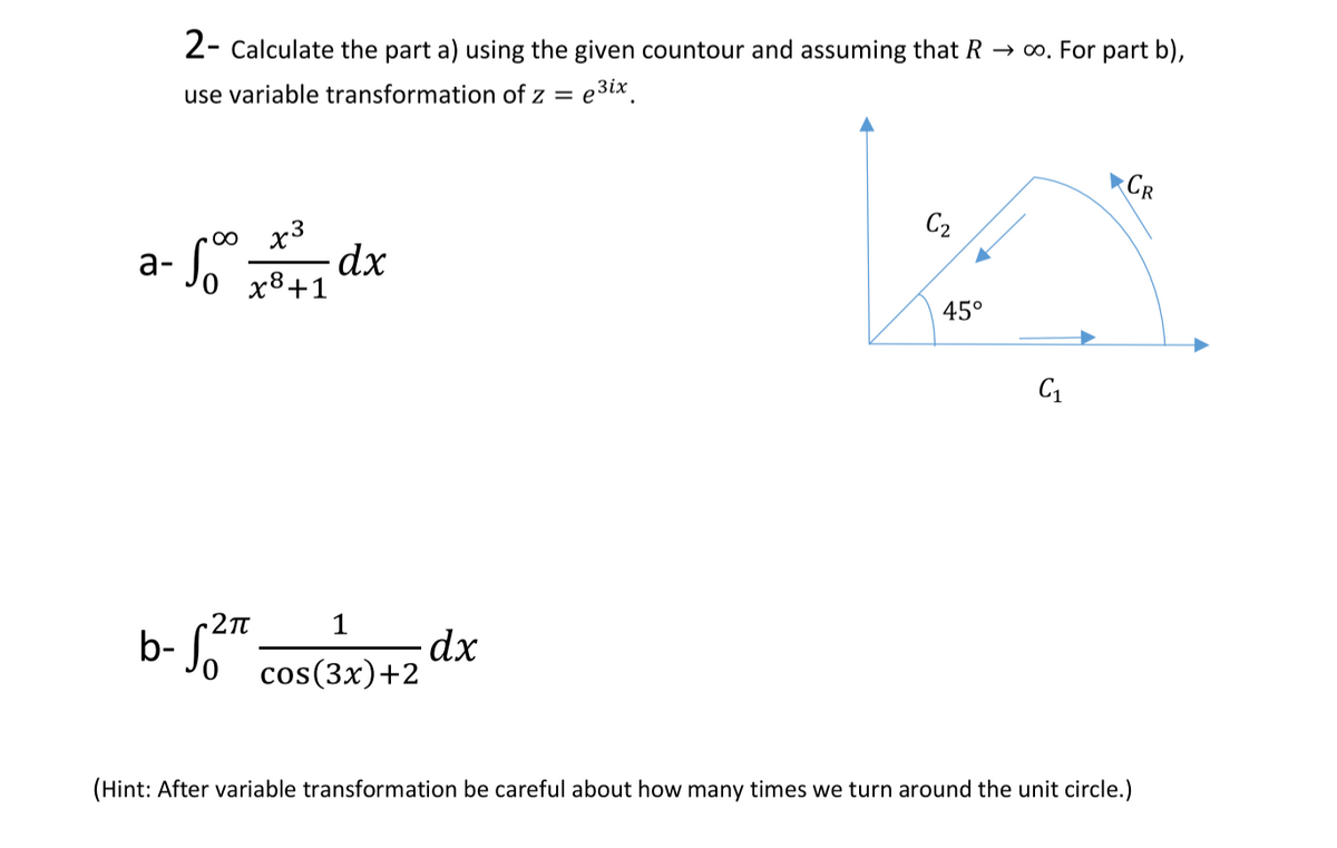 2- Calculate the part a) using the given countour and assuming that R → o. For part b),
use variable transformation of z = e3ix.
CR
C2
00 x3
a- So dx
x8+1
45°
C1
1
dx
b- Jo cos(3x)+2
(Hint: After variable transformation be careful about how many times we turn around the unit circle.)

