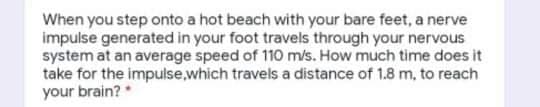 When you step onto a hot beach with your bare feet, a nerve
impulse generated in your foot travels through your nervous
system at an average speed of 110 m/s. How much time does it
take for the impulse,which travels a distance of 1.8 m, to reach
your brain? *
