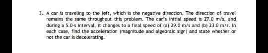 3. A car is traveling to the left, which is the negative direction. The directian of travel
remains the same throughout this problem. The car's initial speed is 27.0 m/s, and
during a 5.0-s interval, it changes to a final speed of (a) 29.0 m/s and (b) 23.0 m/s. In
each case, find the acceleration (magnitude and algebraic sign) and state whether or
not the car is decelerating.
