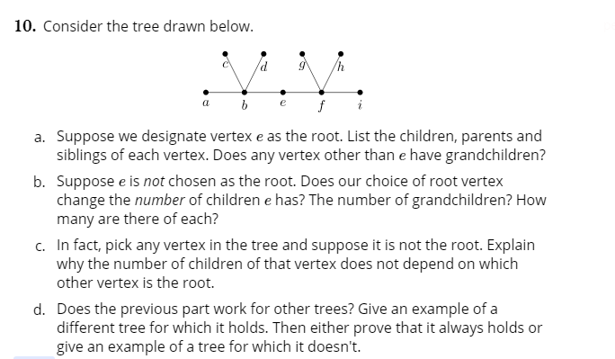 . Consider the tree drawn below.
a. Suppose we designate vertex e as the root. List the children, parents and
siblings of each vertex. Does any vertex other than e have grandchildren?
b. Suppose e is not chosen as the root. Does our choice of root vertex
change the number of children e has? The number of grandchildren? How
many are there of each?
c. In fact, pick any vertex in the tree and suppose it is not the root. Explain
why the number of children of that vertex does not depend on which
other vertex is the root.
