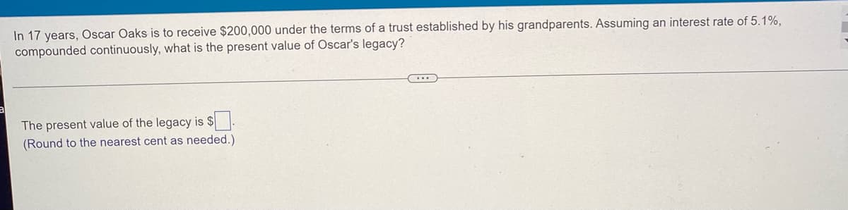 In 17 years, Oscar Oaks is to receive $200,000 under the terms of a trust established by his grandparents. Assuming an interest rate of 5.1%,
compounded continuously, what is the present value of Oscar's legacy?
The present value of the legacy is $
(Round to the nearest cent as needed.)