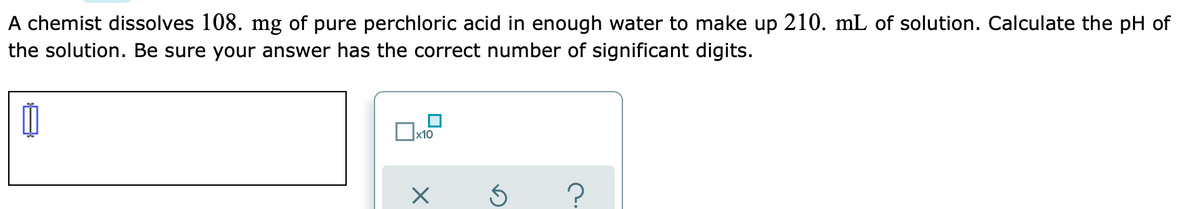 A chemist dissolves 108. mg of pure perchloric acid in enough water to make up 210. mL of solution. Calculate the pH of
the solution. Be sure your answer has the correct number of significant digits.
x10
