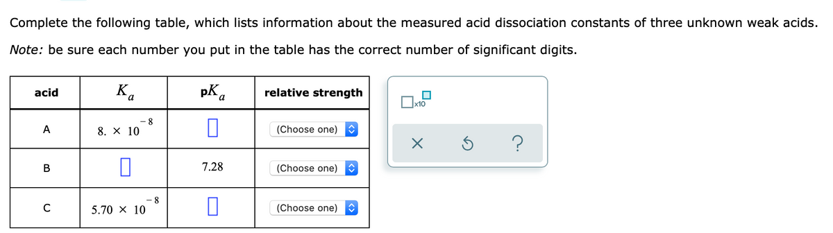 Complete the following table, which lists information about the measured acid dissociation constants of three unknown weak acids.
Note: be sure each number you put in the table has the correct number of significant digits.
K.
pK a
acid
relative strength
х10
8
A
8. X 10
(Choose one)
В
7.28
(Choose one)
8
C
5.70 X 10
(Choose one)
