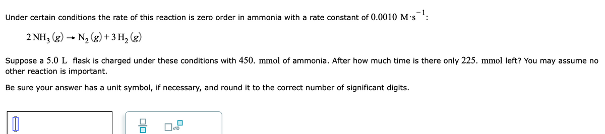 - 1
Under certain conditions the rate of this reaction is zero order in ammonia with a rate constant of 0.0010 M•s :
2 NH3 (g) → N2 (g)+ 3 H, (g)
Suppose a 5.0 L flask is charged under these conditions with 450. mmol of ammonia. After how much time is there only 225. mmol left? You may assume no
other reaction is important.
Be sure your answer has a unit symbol, if necessary, and round it to the correct number of significant digits.
Ox10
olo
