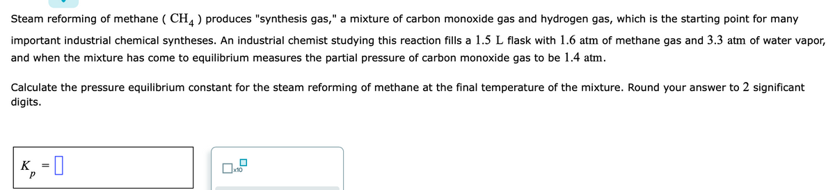 Steam reforming of methane ( CH, ) produces "synthesis gas," a mixture of carbon monoxide gas and hydrogen gas, which is the starting point for many
%3D
important industrial chemical syntheses. An industrial chemist studying this reaction fills a 1.5 L flask with 1.6 atm of methane gas and 3.3 atm of water vapor,
and when the mixture has come to equilibrium measures the partial pressure of carbon monoxide gas to be 1.4 atm.
Calculate the pressure equilibrium constant for the steam reforming of methane at the final temperature of the mixture. Round your answer to 2 significant
digits.
K, =
x10
