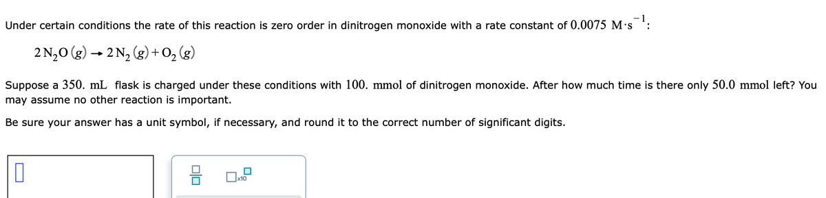 Under certain conditions the rate of this reaction is zero order in dinitrogen monoxide with a rate constant of 0.0075 M's :
2 N,0 (g) → 2 N2 (g) + O, (g)
Suppose a 350. mL flask is charged under these conditions with 100. mmol of dinitrogen monoxide. After how much time is there only 50.0 mmol left? You
may assume no other reaction is important.
Be sure your answer has a unit symbol, if necessary, and round it to the correct number of significant digits.
x10
