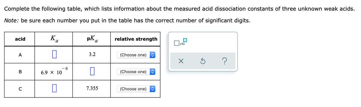 Complete the following table, which lists information about the measured acid dissociation constants of three unknown weak acids.
Note: be sure each number you put in the table has the correct number of significant digits.
Ka
pK a
relative strength
acid
х10
3.2
(Choose one)
А
(Choose one)
В
6.9 х 10
7.355
(Choose one)
