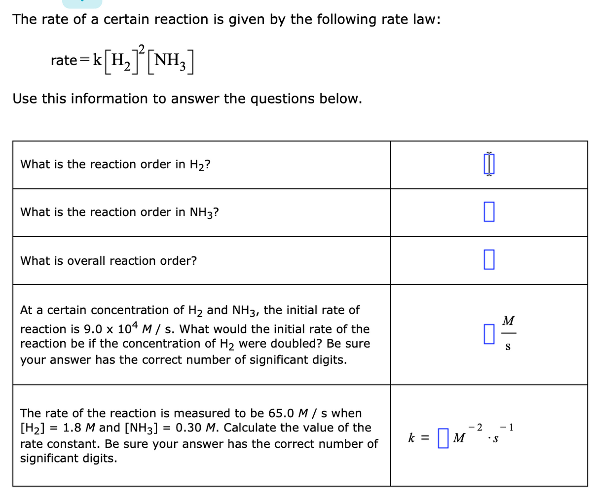 The rate of a certain reaction is given by the following rate law:
rate=k[H,T NH3]
Use this information to answer the questions below.
What is the reaction order in H2?
What is the reaction order in NH3?
What is overall reaction order?
At a certain concentration of H2 and NH3, the initial rate of
M
reaction is 9.0 x 104 M/ s. What would the initial rate of the
reaction be if the concentration of H2 were doubled? Be sure
your answer has the correct number of significant digits.
S
The rate of the reaction is measured to be 65.0 M / s when
= 1.8 M and [NH3] = 0.30 M. Calculate the value of the
[H2]
rate constant. Be sure your answer has the correct number of
significant digits.
- 2
- 1
k = M
•S
