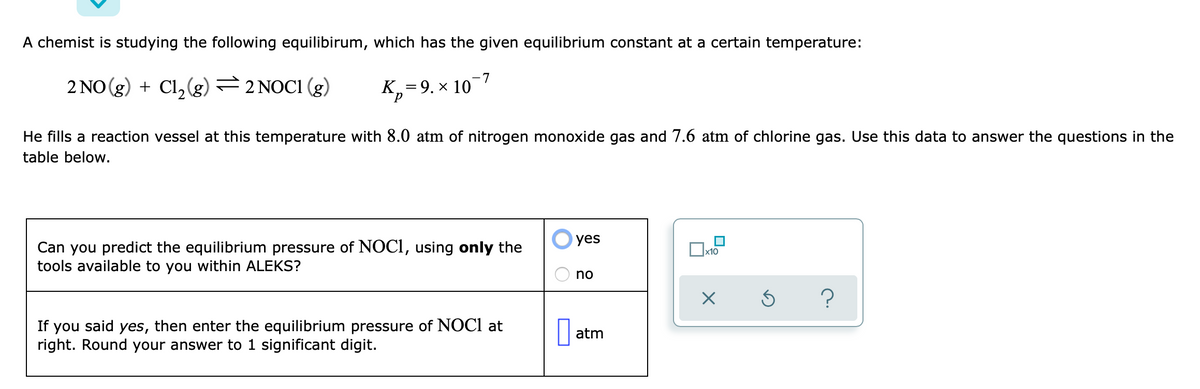 A chemist is studying the following equilibirum, which has the given equilibrium constant at a certain temperature:
2 NO (g) + Cl,(g) =2 NOCI (g)
K,=9. × 10
He fills a reaction vessel at this temperature with 8.0 atm of nitrogen monoxide gas and 7.6 atm of chlorine gas. Use this data to answer the questions in the
table below.
yes
Can you predict the equilibrium pressure of NOCI, using only the
tools available to you within ALEKS?
x10
no
If you said yes, then enter the equilibrium pressure of NOCI at
right. Round your answer to 1 significant digit.
atm

