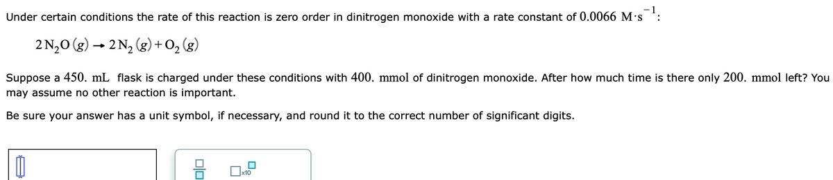 Under certain conditions the rate of this reaction is zero order in dinitrogen monoxide with a rate constant of 0.0066 M's *:
2 N,0 (g) → 2 N2 (g) + O, (g)
Suppose a 450. mL flask is charged under these conditions with 400. mmol of dinitrogen monoxide. After how much time is there only 200. mmol left? You
may assume no other reaction is important.
Be sure your answer has a unit symbol, if necessary, and round it to the correct number of significant digits.
x10
