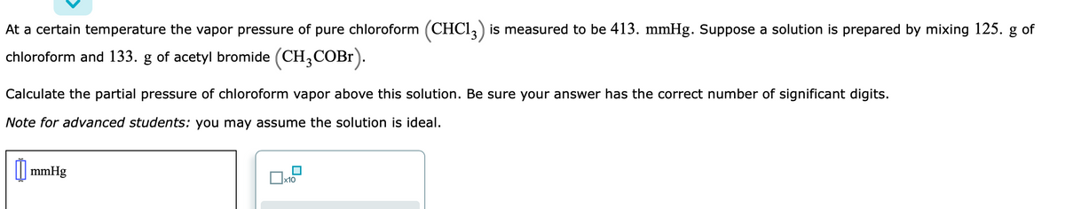 At a certain temperature the vapor pressure of pure chloroform (CHCI,) is measured to be 413. mmHg. Suppose a solution is prepared by mixing 125. g of
chloroform and 133. g of acetyl bromide (CH,COBr).
Calculate the partial pressure of chloroform vapor above this solution. Be sure your answer has the correct number of significant digits.
Note for advanced students: you may assume the solution is ideal.
| mmHg
x10
