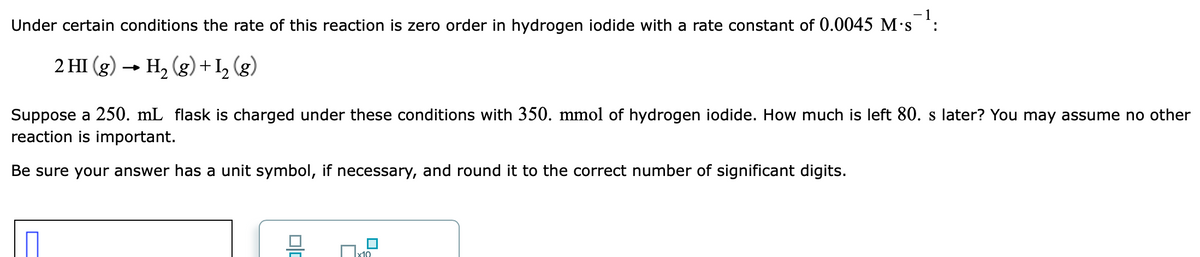 - 1
Under certain conditions the rate of this reaction is zero order in hydrogen iodide with a rate constant of 0.0045 M's :
2 HI (g) → H, (g)+I, (g)
Suppose a 250. mL flask is charged under these conditions with 350. mmol of hydrogen iodide. How much is left 80. s later? You may assume no other
reaction is important.
Be sure your answer has a unit symbol, if necessary, and round it to the correct number of significant digits.
x10
