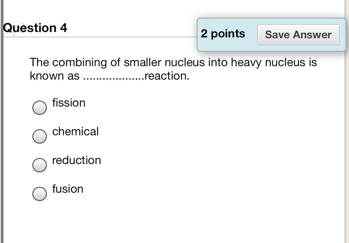 Question 4
2 points
Save Answer
The combining of smaller nucleus into heavy nucleus is
known as
..reaction.
.. ...
fission
chemical
reduction
fusion
