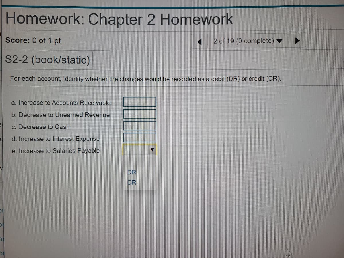 Homework: Chapter 2 Homework
Score: 0 of 1 pt
2 of 19 (0 complete)
S2-2 (book/static)
For each account, identify whether the changes would be recorded as a debit (DR) or credit (CR).
a. Increase to Accounts Receivable
b. Decrease to Unearned Revenue
c. Decrease to Cash
d. Increase to Interest Expense
e. Increase to Salaries Payable
DR
CR
