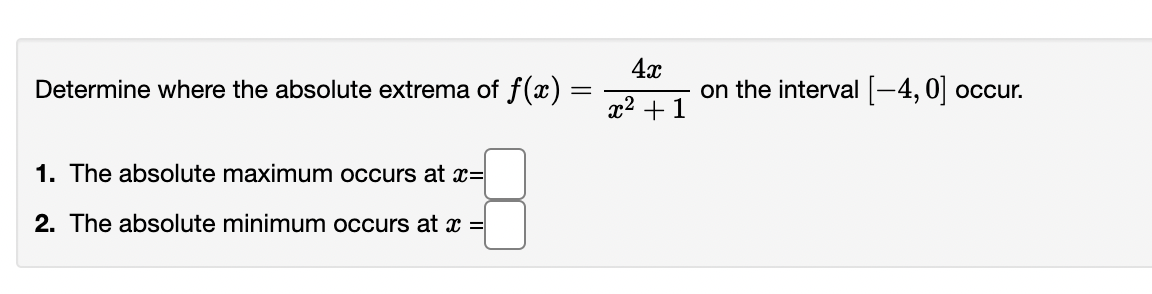 4x
Determine where the absolute extrema of f(x)
on the interval -4, 0| occur.
x2 +1
1. The absolute maximum occurs at x=|
2. The absolute minimum occurs at x =
