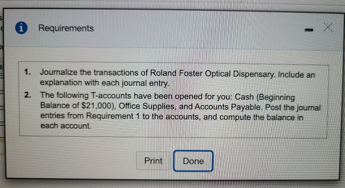 i Requirements
1. Journalize the transactions of Roland Foster Optical Dispensary. Include an
explanation with each journal entry.
2. The following T-accounts have been opened for you: Cash (Beginning
Balance of $21,000), Office Supplies, and ACcounts Payable. Post the jourmal
entries from Requirement 1 to the accounts, and compute the balance in
each account.
Print
Done
